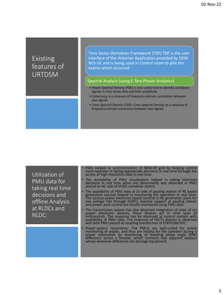 02-Nov-22
5
Existing
features of
URTDSM
Time Series Derivation Framework (TDF) TDF is the user
interface of the Historian Application provided by OEM
M/s GE and is being used in Control room to plot the
events which occurred
Spectral Analysis (using E-Tera Phasor Analytics)
• Power Spectral Density (PSD) is very useful tool to identify oscillatory
signals in time series data and their amplitude
• Coherency, is a measure of frequency domain correlation between
two signals.
• Cross Spectral Density (CSD): Cross spectral Density as a measure of
frequency domain covariance between two signals
Utilization of
PMU data for
taking real time
decisions and
offline Analysis
at RLDCs and
NLDC:
• PMU helped in synchronization of NEW-SR grid by helping control
room operator in taking appropriate decisions in real time through the
access of high-resolution data in real time.
• The availability of PMU visualization helped in taking informed
decisions in real time when any abnormality was observed in PMU
placed on AC side of HVDC converter station
• The availability of PMU data at LV side of pooling station of RE based
generation sources helped in monitoring the operation in real time.
The various power electronic based controls in RE generation plant for
low voltage ride through (LVRT), reactive support at pooling station
and power park control are closely monitored using PMU data.
• The transmission system has also observed integration of state of art
power electronic devices, these devices act in time span of
milliseconds. The response can be observed at control centers with
availability of PMU data. The response of FACTS devices is observed
well with PMU placed at coupling transformer of STATCOM/SVC.
• Power-system restoration: The PMUs are well-suited for online
monitoring of angles, and thus are helpful for the operator during a
power restoration by monitoring of standing phase angle (SPA)
difference across a breaker, which connects two adjacent stations
whose excessive difference can damage equipment.
 