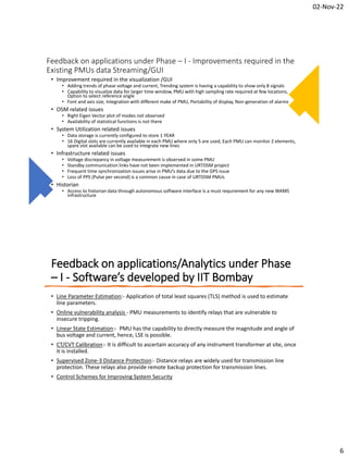 02-Nov-22
6
Feedback on applications under Phase – I - Improvements required in the
Existing PMUs data Streaming/GUI
• Improvement required in the visualization /GUI
• Adding trends of phase voltage and current, Trending system is having a capability to show only 8 signals
• Capability to visualize data for larger time window, PMU with high sampling rate required at few locations,
Option to select reference angle
• Font and axis size, Integration with different make of PMU, Portability of display, Non-generation of alarms
• OSM related issues
• Right Eigen Vector plot of modes not observed
• Availability of statistical functions is not there
• System Utilization related issues
• Data storage is currently configured to store 1 YEAR
• 16 Digital slots are currently available in each PMU where only 5 are used, Each PMU can monitor 2 elements,
spare slot available can be used to integrate new lines
• Infrastructure related issues
• Voltage discrepancy in voltage measurement is observed in some PMU
• Standby communication links have not been implemented in URTDSM project
• Frequent time synchronization issues arise in PMU’s data due to the GPS issue
• Loss of PPS (Pulse per second) is a common cause in case of URTDSM PMUs
• Historian
• Access to historian data through autonomous software interface is a must requirement for any new WAMS
infrastructure
Feedback on applications/Analytics under Phase
– I - Software’s developed by IIT Bombay
• Line Parameter Estimation:- Application of total least squares (TLS) method is used to estimate
line parameters.
• Online vulnerability analysis - PMU measurements to identify relays that are vulnerable to
insecure tripping.
• Linear State Estimation:- PMU has the capability to directly measure the magnitude and angle of
bus voltage and current, hence, LSE is possible.
• CT/CVT Calibration:- It is difficult to ascertain accuracy of any instrument transformer at site, once
it is installed.
• Supervised Zone-3 Distance Protection:- Distance relays are widely used for transmission line
protection. These relays also provide remote backup protection for transmission lines.
• Control Schemes for Improving System Security
 