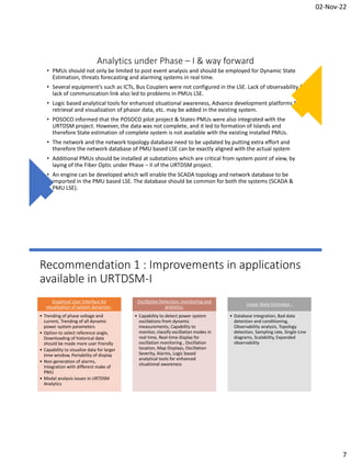 02-Nov-22
7
Analytics under Phase – I & way forward
• PMUs should not only be limited to post event analysis and should be employed for Dynamic State
Estimation, threats forecasting and alarming systems in real time.
• Several equipment’s such as ICTs, Bus Couplers were not configured in the LSE. Lack of observability &
lack of communication link also led to problems in PMUs LSE.
• Logic based analytical tools for enhanced situational awareness, Advance development platforms for
retrieval and visualization of phasor data, etc. may be added in the existing system.
• POSOCO informed that the POSOCO pilot project & States PMUs were also integrated with the
URTDSM project. However, the data was not complete, and it led to formation of Islands and
therefore State estimation of complete system is not available with the existing installed PMUs.
• The network and the network topology database need to be updated by putting extra effort and
therefore the network database of PMU based LSE can be exactly aligned with the actual system
• Additional PMUs should be installed at substations which are critical from system point of view, by
laying of the Fiber Optic under Phase – II of the URTDSM project.
• An engine can be developed which will enable the SCADA topology and network database to be
imported in the PMU based LSE. The database should be common for both the systems (SCADA &
PMU LSE).
Recommendation 1 : Improvements in applications
available in URTDSM-I
Graphical User Interface for
visualization of system dynamics :
• Trending of phase voltage and
current, Trending of all dynamic
power system parameters
• Option to select reference angle,
Downloading of historical data
should be made more user friendly
• Capability to visualize data for larger
time window, Portability of display
• Non-generation of alarms,
Integration with different make of
PMU
• Modal analysis issues in URTDSM
Analytics
Oscillation Detection, monitoring and
analytics:
• Capability to detect power system
oscillations from dynamic
measurements, Capability to
monitor, classify oscillation modes in
real time, Real-time display for
oscillation monitoring , Oscillation
location, Map Displays, Oscillation
Severity, Alarms, Logic based
analytical tools for enhanced
situational awareness
Linear State Estimator :
• Database Integration, Bad data
detection and conditioning,
Observability analysis, Topology
detection, Sampling rate, Single-Line
diagrams, Scalability, Expanded
observability
 