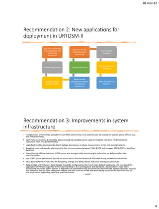 02-Nov-22
8
Recommendation 2: New applications for
deployment in URTDSM-II
Real time automated
event detection and
notification
dashboard
Early warning system
Voltage Stability
analytics (VSA)
WAMS based
contingency analysis
and security
assessment
Islanding detection
Real time Inertia
Estimation and
monitoring
Post-mortem
analytics
Generator Model
Validation
Wide Area Control
Systems
Recommendation 3: Improvements in system
infrastructure
• 16 digital slots are currently available in each PMU where only 5 are used rest can be utilized for isolator points of line, bus,
and line reactors etc.
• Each PMU can monitor 2 elements, spare unused i/p available can be used to integrate new lines / ICT from same
substation (Non- SAS SUBSTATIONS)
• Logic/tool must be developed to detect Voltage discrepancy in phase measurement errors and generate alarms.
• Adopting main and standby philosophy in data communication between PMU & PDC and between PDC & PDC to avoid any
data loss.
• Strengthening of time reference / GPS source and stringent daily monitoring by substation on daily basis for time
synchronization.
• loss of PPS (Pulse per second) should not occur due to the disturbance of PPS cable during maintenance activities.
• Dead band defined in PMU data for frequency, voltage and df/dt, should not cause discrepancy in values.
• Data storage and Historian: Data storage should be configured to store and retain data at least up to one year. Since the
population of PMUs is expected to increase manifold in the coming years, the standards / best practices need to be
established for Indian power system. A separate sub-committee may be constituted to formulate a criteria for data archival
and retention. For the time being data beyond one year shall be stored and made easily accessible for real-time and off-
line applications depending upon the space utilization.
….contd
 