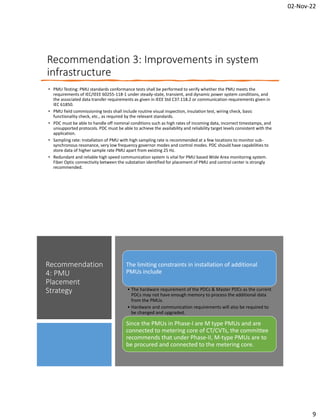 02-Nov-22
9
Recommendation 3: Improvements in system
infrastructure
• PMU Testing: PMU standards conformance tests shall be performed to verify whether the PMU meets the
requirements of IEC/IEEE 60255-118-1 under steady-state, transient, and dynamic power system conditions, and
the associated data transfer requirements as given in IEEE Std C37.118.2 or communication requirements given in
IEC 61850.
• PMU field commissioning tests shall include routine visual inspection, insulation test, wiring check, basic
functionality check, etc., as required by the relevant standards.
• PDC must be able to handle off nominal conditions such as high rates of incoming data, incorrect timestamps, and
unsupported protocols. PDC must be able to achieve the availability and reliability target levels consistent with the
application.
• Sampling rate: Installation of PMU with high sampling rate is recommended at a few locations to monitor sub-
synchronous resonance, very low frequency governor modes and control modes. PDC should have capabilities to
store data of higher sample rate PMU apart from existing 25 Hz.
• Redundant and reliable high speed communication system is vital for PMU based Wide Area monitoring system.
Fiber Optic connectivity between the substation identified for placement of PMU and control center is strongly
recommended.
Recommendation
4: PMU
Placement
Strategy
The limiting constraints in installation of additional
PMUs include
• The hardware requirement of the PDCs & Master PDCs as the current
PDCs may not have enough memory to process the additional data
from the PMUs.
• Hardware and communication requirements will also be required to
be changed and upgraded.
Since the PMUs in Phase-I are M type PMUs and are
connected to metering core of CT/CVTs, the committee
recommends that under Phase-II, M-type PMUs are to
be procured and connected to the metering core.
 
