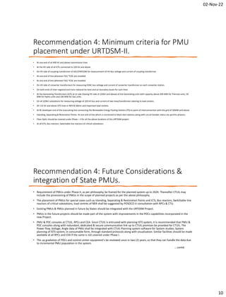 02-Nov-22
10
Recommendation 4: Minimum criteria for PMU
placement under URTDSM-II.
• At one end of all 400 kV and above transmission lines
• At the HV side of all ICTs connected to 220 kV and above
• On HV side of coupling transformer of SVC/STATCOM for measurement of HV Bus voltage and current of coupling transformer
• At one end of line wherever FSC/ TCSC are installed
• At one end of line wherever FSC/ TCSC are installed
• On HV side of converter transformers for measuring HVAC bus voltage and current of converter transformer on each converter station.
• On both ends of Inter-regional and trans-national tie lines and on boundary buses for such lines
• At the Generating Transformers (GTs) at LV side (having HV side of 220kV and above) of the Generating units with capacity above 200 MW for Thermal units, 50
MW for Hydro units and 100 MW for Gas units.
• On all 220kV substations for measuring voltage of 220 kV bus and current of two lines/transformer catering to load centers.
• All 132 kV and above ISTS lines in NER & Sikkim and important load centers.
• At RE developer end of the evacuating line connecting the Renewable Energy Pooling Stations (PS) to point of interconnection with the grid of 50MW and above.
• Islanding, Separating & Restoration Points- At one end of line which is connected to black start stations along with circuit breaker status via synchro phasors.
• Fiber Optic should be covered under Phase – II for all the above locations of the URTDSM project
• At all ICTs, Bus reactors, Switchable line reactors of critical substations
Recommendation 4: Future Considerations &
integration of State PMUs.
• Requirement of PMUs under Phase-II, as per philosophy, be framed for the planned system up to 2024. Thereafter CTUIL may
include the provisioning of PMUs in the scope of planned projects as per the above philosophy.
• The placement of PMUs for special cases such as Islanding, Separating & Restoration Points and ICTs, Bus reactors, Switchable line
reactors of critical substations, load centres of NER shall be suggested by POSOCO in consultation with RPCs & CTU.
• Existing PMUs & PMUs planned in future by States should be integrated with the URTDSM Project.
• PMUs in the future projects should be made part of the system with improvements in the PDCs capabilities incorporated in the
new Project.
• PMU & PDC consoles at CTUIL, RPCs and CEA- Since CTUIL is entrusted with planning ISTS system, it is recommended that PMU &
PDC consoles along with redundant, dedicated & secure communication link up to CTUIL premises be provided for CTUIL. The
Power flow, Voltage, Angle data of PMU shall be integrated with CTUIL Planning system software for System studies, System
planning of ISTS system, in consumable form, through standard protocols along with visualization. Similar facilities should be made
available at all RPCs and CEA if the same is not covered under Phase I.
• The up gradation of PDCs and control center equipment's be reviewed once in two (2) years, so that they can handle the data due
to incremental PMU population in the system.
….contd.
 