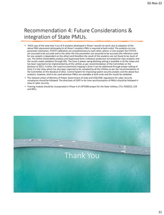 02-Nov-22
11
Recommendation 4: Future Considerations &
integration of State PMUs.
• PGCIL was of the view that 5 out of 6 analytics developed in Phase-I would not work, due to adoption of the
above PMU placement philosophy (in all these 5 analytics PMU is required at both ends). The analytics viz Line
parameter estimation, CT/CVT calibration are complementary to each other, where, in one analytic the CT/CVTs
are assumed to be accurate and in the other the line parameters are assumed to be accurate (the reference used
for one analytic is dependent on the other) and therefore the result of this analytics are not found to be much of
use. The Online Vulnerability analysis and Supervised Zone-3 distance protection are protection class analytics and
the results needs validation through DRs. The Zone-3 power swing blocking setting is available in all the relays and
has been reported to be implemented by all the utilities as per recommendation of the Committee on the
blackout of 2012. Further, the Load encroachment tripping in Zone-3 can be addressed through proper setting of
Zone-3 in the relay, which has also been reported to be complied by all the Utilities as per the recommendation of
the Committee on the blackout of 2012. Control System for improving system security analytic and the above four
analytics, however, shall to be used wherever PMUs are available at both ends and the results be validated.
• The relevant orders of Ministry of Power, Government of India and CEA/CERC regulations for cyber security
compliance should be followed. The directives of CERT-In for time synchronization of PMUs should be followed in
view of cyber security.
• Training module should be incorporated in Phase-II of URTDSM project for the State Utilities, CTU, POSOCO, CEA
and RPCs.
Thank You
 