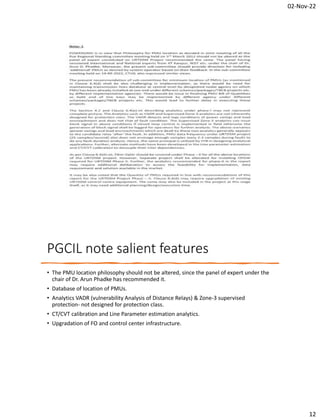 02-Nov-22
12
PGCIL note salient features
• The PMU location philosophy should not be altered, since the panel of expert under the
chair of Dr. Arun Phadke has recommended it.
• Database of location of PMUs.
• Analytics VADR (vulnerability Analysis of Distance Relays) & Zone-3 supervised
protection- not designed for protection class.
• CT/CVT calibration and Line Parameter estimation analytics.
• Upgradation of FO and control center infrastructure.
 