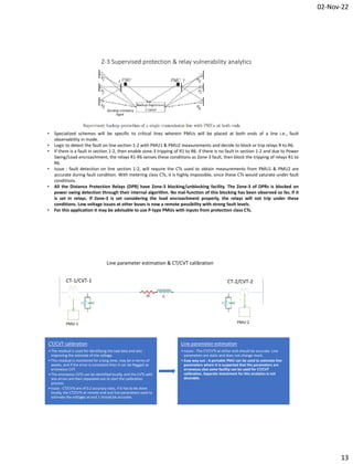 02-Nov-22
13
Z-3 Supervised protection & relay vulnerability analytics
• Specialized schemes will be specific to critical lines wherein PMUs will be placed at both ends of a line i.e., fault
observability in mode.
• Logic to detect the fault on line section 1-2 with PMU1 & PMU2 measurements and decide to block or trip relays R to R6.
• If there is a fault in section 1-2, then enable zone-3 tripping of R1 to R6. if there is no fault in section 1-2 and due to Power
Swing/Load encroachment, the relays R1-R6 senses these conditions as Zone-3 fault, then block the tripping of relays R1 to
R6.
• Issue : fault detection on line section 1-2, will require the CTs used to obtain measurements from PMU1 & PMU2 are
accurate during fault condition. With metering class CTs, it is highly impossible, since these CTs would saturate under fault
conditions.
• All the Distance Protection Relays (DPR) have Zone-3 blocking/unblocking facility. The Zone-3 of DPRs is blocked on
power swing detection through their internal algorithm. No mal-function of this blocking has been observed so far, if it
is set in relays. If Zone-3 is set considering the load encroachment properly, the relays will not trip under these
conditions. Low voltage issues at other buses is now a remote possibility with strong fault levels.
• For this application it may be advisable to use P-type PMUs with inputs from protection class CTs.
PMU-1 PMU-2
CT-1/CVT-1 CT-2/CVT-2
Line parameter estimation & CT/CVT calibration
CT/CVT calibration
• The residual is used for identifying the bad data and also
improving the estimate of the voltage.
• This residual is monitored for a long time, may be in terms of
weeks, and if the error is consistent then it can be flagged as
erroneous CVT.
• The erroneous CVTs can be identified locally, and the CVTs with
less errors are then separated out to start the calibration
process.
• Issue : CT/CVTs are of 0.2 accuracy class, if it has to be done
locally, the CT/CVTs at remote end and line parameters used to
estimate the voltages at end 1 should be accurate.
Line parameter estimation
• Issues : The CT/CVTs at either end should be accurate. Line
parameters are static and does not change much.
• Easy way out : A portable PMU can be used to estimate line
parameters where it is suspected that the parameters are
erroneous also same facility can be used for CT/CVT
calibration. Separate investment for this analytics is not
desirable.
 