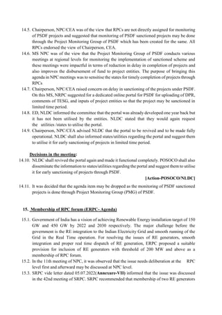 14.5. Chairperson, NPC/CEA was of the view that RPCs are not directly assigned for monitoring
of PSDF projects and suggested that monitoring of PSDF sanctioned projects may be done
through the Project Monitoring Group of PSDF which has been created for the same. All
RPCs endorsed the view of Chairperson, CEA.
14.6. MS NPC was of the view that the Project Monitoring Group of PSDF conducts various
meetings at regional levels for monitoring the implementation of sanctioned scheme and
these meetings were impactful in terms of reduction in delay in completion of projects and
also improves the disbursement of fund to project entities. The purpose of bringing this
agenda in NPC meetings was to sensitise the states for timely completion of projects through
RPCs
14.7. Chairperson, NPC/CEA raised concern on delay in sanctioning of the projects under PSDF.
On this MS, NRPC suggested for a dedicated online portal for PSDF for uploading of DPR,
comments of TESG, and inputs of project entities so that the project may be sanctioned in
limited time period.
14.8. ED, NLDC informed the committee that the portal was already developed one year back but
it has not been utilised by the entities. NLDC stated that they would again request
the utilities /states to utilise the portal.
14.9. Chairperson, NPC/CEA advised NLDC that the portal to be revived and to be made fully
operational. NLDC shall also informed states/utilities regarding the portal and suggest them
to utilise it for early sanctioning of projects in limited time period.
Decisions in the meeting:
14.10. NLDC shall revived the portal again and made it functional completely. POSOCO shall also
disseminate the information to states/utilities regarding the portal and suggest them to utilise
it for early sanctioning of projects through PSDF.
[Action-POSOCO/NLDC]
14.11. It was decided that the agenda item may be dropped as the monitoring of PSDF sanctioned
projects is done through Project Monitoring Group (PMG) of PSDF.
15. Membership of RPC forum (ERPC- Agenda)
15.1. Government of India has a vision of achieving Renewable Energy installation target of 150
GW and 450 GW by 2022 and 2030 respectively. The major challenge before the
government is the RE integration to the Indian Electricity Grid and smooth running of the
Grid in the Real Time operation. For resolving the issues of RE generators, smooth
integration and proper real time dispatch of RE generation, ERPC proposed a suitable
provision for inclusion of RE generators with threshold of 200 MW and above as a
membership of RPC forum.
15.2. In the 11th meeting of NPC, it was observed that the issue needs deliberation at the RPC
level first and afterward may be discussed at NPC level.
15.3. SRPC vide letter dated 05.07.2022(Annexure-VII) informed that the issue was discussed
in the 42nd meeting of SRPC. SRPC recommended that membership of two RE generators
 