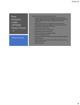 02-Nov-22
16
New
Analytics
under
URTDSM
Project Phase
- II.
• POSOCO has recommended following analytics
• Voltage Stability Monitoring: Measurement based dynamics
provide voltage sensitivities; monitoring of key corridors or load
pockets; scatter plots for power voltage and power-angle
monitoring.
• Detection of disturbances: Recognition of short circuits by
watching the currents, and indication of loss of load, or loss of
generation by watching the frequencies.
• Online monitoring of Inertia.
• Identification of source of Oscillation.
• Identification of stressed corridors.
• ROCOF calculation over variable window.
• Island identification/detection.
• Locating contributions to poorly damped or unstable oscillations.
• Model Validation.
• Higher frequency sub-synchronous oscillation analysis and early
warning of resonance.
• Big Data Analytics
POSOCO Proposals
 