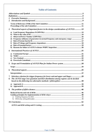 Page 2 of 53
Table of Contents
Abbreviations and Symbols ....................................................................................................3
Definitions.............................................................................................................................4
1. Executive Summary..........................................................................................................5
2. Introduction and background...........................................................................................9
Terms of Reference (TOR) of the Sub-Committee:..................................................................... 11
Proceedings of the sub-Committee:............................................................................................. 11
3. Theoretical aspects of important factors in the design considerations of AUFLS:............ 13
a) Load frequency Dependence D (MW/Hz): ............................................................................ 13
b) What is the value of D?......................................................................................................... 14
c) Observed Power Number ƛ(MW/Hz):................................................................................... 16
d) Frequency influence of generators in normal frequency and emergency range: ................... 17
e) Role of System Inertia H:...................................................................................................... 17
f) Role of Voltage and Frequency dependence.......................................................................... 19
g) Role of Seasonal factors ........................................................................................................ 19
h) Reasons for failure of AUFLS schemes WRPC Inspection:................................................... 20
4. International Practices of AUFLS .................................................................................. 21
a) Continental Europe: ............................................................................................................. 21
b) NERC:.................................................................................................................................. 22
c) New Zealand......................................................................................................................... 22
d) Powertech Consultant:.......................................................................................................... 22
5. Scope and Formulation of AUFLS Plan for Indian Power system................................... 24
Scope: ......................................................................................................................................... 24
6. Theoretical aspects......................................................................................................... 25
Interpretation:............................................................................................................................ 27
7. Selection criterion for trigger frequency for lower end and upper end Stage:................... 29
8. The AUFLS stage wise quantum and their distribution among regions can be decided
based on the following two alternative methods / philosophies: ....................................... 34
a) Approach-A:......................................................................................................................... 34
b) Approach-B .......................................................................................................................... 39
9. The problem of df/dt schemes:........................................................................................ 46
Reduced Inertia and role of df/dt:............................................................................................... 46
Guiding principles for implementation of df/dt relays: ............................................................... 48
a) Enabling frequency for df/dt:......................................................................................................................48
b) Df/dt relay setting philosophy:....................................................................................................................48
10. Conclusion..................................................................................................................... 51
AUFLS and df/dt setting and it’s testing:.................................................................................. 53
 