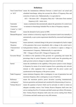Page 4 of 53
Definitions
‘Area Control Error’
or ‘ACE’
means the instantaneous difference between a control area’s net actual and
scheduled interchange, taking into account the effects of Frequency Bias and
correction of meter error. Mathematically, it is equivalent to:
ACE = Deviation (∆P) + (Frequency Bias) (K) * (Deviation from nominal
frequency) (∆f) + meter error;
‘Automatic
Generation
Control’ or ‘AGC’
means a mechanism that automatically adjusts the generation of a control area
to maintain its Interchange Schedule Plus its share of frequency response;
‘Demand’ means the demand of active power in MW;
‘Demand Response’ means variation in electricity usage by end customers/control area manually or
automatically, as per system requirement identified by concerned load despatch
centre;
‘Frequency
Response
Characteristics’ or
‘FRC’
means automatic, sustained change in the power consumption by load or output
of the generators that occurs immediately after a change in the control area’s
load-generation balance, and which is in a direction to oppose a change in
interconnection’s frequency. Mathematically it is equivalent to
FRC = Change in Power (∆P) / Change in Frequency (∆f)
‘Governor Droop’ in relation to the operation of the governor of a generating unit means the
percentage drop in system frequency which would cause the generating unit
under governor action to change its output from zero to full load;
‘Inertia’ means the contribution to the capability of the power system to resist changes
in frequency by means of an inertial response from a generating unit, network
element or other equipment that is coupled with the power system and
synchronized to the frequency of the power system;
‘Nadir Frequency’ means minimum frequency after a contingency in case of generation loss and
maximum frequency after a contingency in case of load loss;
‘Reference
contingency’
means the maximum positive power deviation occurring instantaneously
between generation and demand and considered for dimensioning of reserves;
‘Tertiary Reserve’ means the quantum of power which can be activated, in order to restore an
adequate secondary reserve. Fast Tertiary Reserve Response shall come into
service starting from five (5) minutes and shall sustain up to thirty (30) minutes.
Slow Tertiary Reserve Response shall come into service starting from fifteen
(15) minutes and shall sustain up to sixty (60) minutes;
 