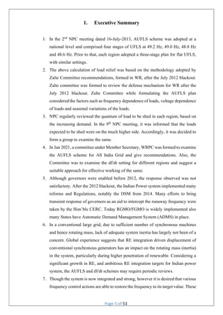 Page 5 of 53
1. Executive Summary
1. In the 2nd
NPC meeting dated 16-July-2013, AUFLS scheme was adopted at a
national level and comprised four stages of UFLS at 49.2 Hz, 49.0 Hz, 48.8 Hz
and 48.6 Hz. Prior to that, each region adopted a three-stage plan for flat UFLS,
with similar settings.
2. The above calculation of load relief was based on the methodology adopted by
Zalte Committee recommendations, formed in WR, after the July 2012 blackout.
Zalte committee was formed to review the defense mechanism for WR after the
July 2012 blackout. Zalte Committee while formulating the AUFLS plan
considered the factors such as frequency dependence of loads, voltage dependence
of loads and seasonal variations of the loads.
3. NPC regularly reviewed the quantum of load to be shed in each region, based on
the increasing demand. In the 9th
NPC meeting, it was informed that the loads
expected to be shed were on the much higher side. Accordingly, it was decided to
form a group to examine the same.
4. In Jan 2021, a committee under Member Secretary, WRPC was formed to examine
the AUFLS scheme for All India Grid and give recommendations. Also, the
Committee was to examine the df/dt setting for different regions and suggest a
suitable approach for effective working of the same.
5. Although governors were enabled before 2012, the response observed was not
satisfactory. After the 2012 blackout, the Indian Power system implemented many
reforms and Regulations, notably the DSM from 2014. Many efforts to bring
transient response of governors as an aid to intercept the runaway frequency were
taken by the Hon’ble CERC. Today RGMO/FGMO is widely implemented also
many States have Automatic Demand Management System (ADMS) in place.
6. In a conventional large grid, due to sufficient number of synchronous machines
and hence rotating mass, lack of adequate system inertia has largely not been of a
concern. Global experience suggests that RE integration driven displacement of
conventional synchronous generators has an impact on the rotating mass (inertia)
in the system, particularly during higher penetration of renewable. Considering a
significant growth in RE, and ambitious RE integration targets for Indian power
system, the AUFLS and df/dt schemes may require periodic reviews.
7. Though the system is now integrated and strong, however it is desired that various
frequency control actions are able to restore the frequency to its target value. These
 