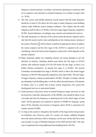 Page 6 of 53
frequency controls (primary, secondary, and tertiary) operating in continuum shall
act in respective time domains to maintain frequency at or nearby its target value
i.e., 50 Hz.
8. The safe, secure, and reliable operation of grid requires that the nadir frequency
should be at least 0.2 Hz above the first stage of under frequency load shedding
scheme under different system loading conditions. This implies that the nadir
frequency shall be above or 49.4Hz, if the first stage trigger frequency adopted is
49.2Hz. System Operator, accordingly, may estimate and maintain the reserves
9. The nadir frequency is a function of the system inertia & primary response and in
real time the system inertia varies and depends on the rotating masses running in
the system. Therefore AFLS scheme would be the appropriate choice to address
the inertia response and the first stage of the AUFLS is required to be set by
considering, where the final system frequency would settle, which depends on the
primary response.
10. Many important capital city islanding schemes are being designed as per the
direction of ministry. Islanding should occur below the last stage of AUFLS
scheme with sufficient margin of 0.3-0.4 Hz below the last stage, as there is no
further defense mechanism. At present last stage is at 48.8Hz. The present
Committee recommended last stage is 48.6Hz which is above the Island trigger
frequency of 48.0/47.9Hz generally adopted by more than 0.6Hz. The last Stage-
II trigger frequency setting recommended is 48.0Hz. Though it overlaps with the
pre-Islanding Load Shedding plan, it will not affect the performance of formation
of Island, since it is certain that at these system frequencies, the system has
disintegrated into two or more parts/Islands.
11. Under presence of governor action in normal frequency range, and more so with
the hysteresis controller characteristic of the RGMO, care should be taken to not
over-shed and raise the frequency to alarming levels in the initial stages of load
relief. All the generators are expected to operate in FGMO for frequency going
above 50 Hz, therefore any increase in frequency above 50 Hz is expected to be
counter acted by FGMO.
12. As long as the system is integrated, the benefits of the large inertia and governor
are definitely seen. However, parts of a system can isolate, suddenly bringing
down the inertia and heavy falls in frequency can be seen. Inertia falls have been
seen recently in cases of Mumbai blackout in Oct 2020 and Feb 2022. The only
way to implement this using additional load shedding below 48.6 Hz.
 