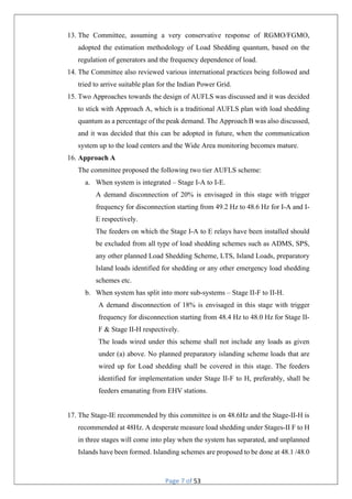 Page 7 of 53
13. The Committee, assuming a very conservative response of RGMO/FGMO,
adopted the estimation methodology of Load Shedding quantum, based on the
regulation of generators and the frequency dependence of load.
14. The Committee also reviewed various international practices being followed and
tried to arrive suitable plan for the Indian Power Grid.
15. Two Approaches towards the design of AUFLS was discussed and it was decided
to stick with Approach A, which is a traditional AUFLS plan with load shedding
quantum as a percentage of the peak demand. The Approach B was also discussed,
and it was decided that this can be adopted in future, when the communication
system up to the load centers and the Wide Area monitoring becomes mature.
16. Approach A
The committee proposed the following two tier AUFLS scheme:
a. When system is integrated – Stage I-A to I-E.
A demand disconnection of 20% is envisaged in this stage with trigger
frequency for disconnection starting from 49.2 Hz to 48.6 Hz for I-A and I-
E respectively.
The feeders on which the Stage I-A to E relays have been installed should
be excluded from all type of load shedding schemes such as ADMS, SPS,
any other planned Load Shedding Scheme, LTS, Island Loads, preparatory
Island loads identified for shedding or any other emergency load shedding
schemes etc.
b. When system has split into more sub-systems – Stage II-F to II-H.
A demand disconnection of 18% is envisaged in this stage with trigger
frequency for disconnection starting from 48.4 Hz to 48.0 Hz for Stage II-
F & Stage II-H respectively.
The loads wired under this scheme shall not include any loads as given
under (a) above. No planned preparatory islanding scheme loads that are
wired up for Load shedding shall be covered in this stage. The feeders
identified for implementation under Stage II-F to H, preferably, shall be
feeders emanating from EHV stations.
17. The Stage-IE recommended by this committee is on 48.6Hz and the Stage-II-H is
recommended at 48Hz. A desperate measure load shedding under Stages-II F to H
in three stages will come into play when the system has separated, and unplanned
Islands have been formed. Islanding schemes are proposed to be done at 48.1 /48.0
 