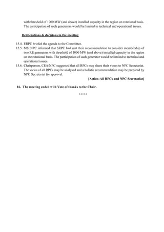 with threshold of 1000 MW (and above) installed capacity in the region on rotational basis.
The participation of such generators would be limited to technical and operational issues.
Deliberations & decisions in the meeting
15.4. ERPC briefed the agenda to the Committee.
15.5. MS, NPC informed that SRPC had sent their recommendation to consider membership of
two RE generators with threshold of 1000 MW (and above) installed capacity in the region
on the rotational basis. The participation of such generator would be limited to technical and
operational issues.
15.6. Chairperson, CEA/NPC suggested that all RPCs may share their views to NPC Secretariat.
The views of all RPCs may be analysed and a holistic recommendation may be prepared by
NPC Secretariat for approval.
[Action-All RPCs and NPC Secretariat]
16. The meeting ended with Vote of thanks to the Chair.
*****
 
