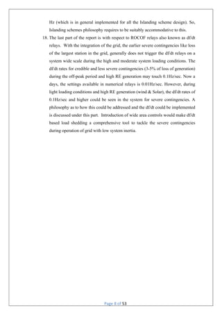 Page 8 of 53
Hz (which is in general implemented for all the Islanding scheme design). So,
Islanding schemes philosophy requires to be suitably accommodative to this.
18. The last part of the report is with respect to ROCOF relays also known as df/dt
relays. With the integration of the grid, the earlier severe contingencies like loss
of the largest station in the grid, generally does not trigger the df/dt relays on a
system wide scale during the high and moderate system loading conditions. The
df/dt rates for credible and less severe contingencies (3-5% of loss of generation)
during the off-peak period and high RE generation may touch 0.1Hz/sec. Now a
days, the settings available in numerical relays is 0.01Hz/sec. However, during
light loading conditions and high RE generation (wind & Solar), the df/dt rates of
0.1Hz/sec and higher could be seen in the system for severe contingencies. A
philosophy as to how this could be addressed and the df/dt could be implemented
is discussed under this part. Introduction of wide area controls would make df/dt
based load shedding a comprehensive tool to tackle the severe contingencies
during operation of grid with low system inertia.
 