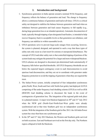 Page 9 of 53
2. Introduction and background
1. Synchronous generators in India operate around a nominal 50 Hz frequency, and
frequency reflects the balance of generation and load. The change in frequency
allows a continuous balance of generation and load at all times. UFLS is a critical
safety net designed to stabilize the balance between generation and load when an
imbalance between generation and load causes frequency to fall rapidly (e.g.,
during large generation loss or an islanded operation). Automatic disconnection of
loads, typically through tripping of pre-designated load feeders, is intended to help
recover frequency back to acceptable levels so that generation can rebalance, and
frequency can stabilize to within reasonable levels.
2. UFLS operations serve to prevent large-scale outages from occurring, however,
the system is planned, designed, and operated in such a way that these types of
safety nets only occur as a last resort for extreme or unexpected disturbances. The
concept of UFLS and other safety nets is that controlled tripping of portions of the
system loads may mitigate the potential for a larger and more widespread blackout.
UFLS schemes are designed to disconnect pre-determined loads automatically if
frequency falls below specified thresholds. All UFLS frequency thresholds are set
below the expected largest contingency event in each Interconnection to avoid
spurious load disconnection, and they are set to coordinate with generator under
frequency protection to avoid the tripping of generators when they are required the
most.
3. The Indian Power system, initially comprised of four independent synchronous
grids (North, West, South and East with North-East grids), had deployed AUFLS
comprising of flat under frequency load shedding scheme (UFLS) as well as df/dt
(ROCOF) load shedding scheme to disconnect the loads in the event of
contingencies of generation loss. The integration of the regional grids took place
in a planned manner. A major twin blackout happened on 30th
and 31st
July 2012
when the NEW grid (North+East+North-East+West grids) were already
synchronized and at that time Southern grid was an independent synchronous
system. With the integration of the Southern grid in Dec 2013. the All-India Power
system has since then been one synchronous grid.
4. In the 30th
and 31st
July 2012 blackout, the Western and Southern grids survived
on both occasions. East and Northeast survived on the first day only. The Northern
region collapsed in both the blackouts.
 