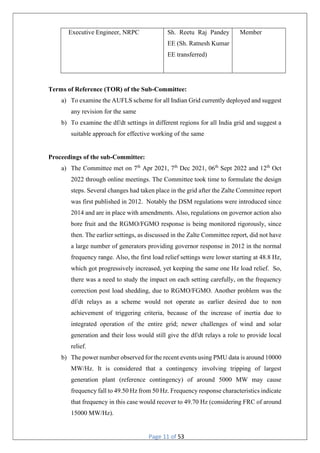 Page 11 of 53
Executive Engineer, NRPC Sh. Reetu Raj Pandey
EE (Sh. Ratnesh Kumar
EE transferred)
Member
Terms of Reference (TOR) of the Sub-Committee:
a) To examine the AUFLS scheme for all Indian Grid currently deployed and suggest
any revision for the same
b) To examine the df/dt settings in different regions for all India grid and suggest a
suitable approach for effective working of the same
Proceedings of the sub-Committee:
a) The Committee met on 7th
Apr 2021, 7th
Dec 2021, 06th
Sept 2022 and 12th
Oct
2022 through online meetings. The Committee took time to formulate the design
steps. Several changes had taken place in the grid after the Zalte Committee report
was first published in 2012. Notably the DSM regulations were introduced since
2014 and are in place with amendments. Also, regulations on governor action also
bore fruit and the RGMO/FGMO response is being monitored rigorously, since
then. The earlier settings, as discussed in the Zalte Committee report, did not have
a large number of generators providing governor response in 2012 in the normal
frequency range. Also, the first load relief settings were lower starting at 48.8 Hz,
which got progressively increased, yet keeping the same one Hz load relief. So,
there was a need to study the impact on each setting carefully, on the frequency
correction post load shedding, due to RGMO/FGMO. Another problem was the
df/dt relays as a scheme would not operate as earlier desired due to non
achievement of triggering criteria, because of the increase of inertia due to
integrated operation of the entire grid; newer challenges of wind and solar
generation and their loss would still give the df/dt relays a role to provide local
relief.
b) The power number observed for the recent events using PMU data is around 10000
MW/Hz. It is considered that a contingency involving tripping of largest
generation plant (reference contingency) of around 5000 MW may cause
frequency fall to 49.50 Hz from 50 Hz. Frequency response characteristics indicate
that frequency in this case would recover to 49.70 Hz (considering FRC of around
15000 MW/Hz).
 