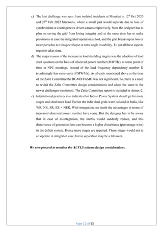 Page 12 of 53
c) The last challenge was seen from isolated incidents at Mumbai in 12th
Oct 2020
and 27th
Feb 2022 blackouts, where a small part would separate due to loss of
synchronism or contingencies driven causes respectively. Now the designer has to
plan on saving the grid from losing integrity and at the same time has to make
provisions in case the integrated operation is lost, and the grid breaks up in two or
more parts due to voltage collapse or rotor angle instability. To put all these aspects
together takes time.
d) The major reason of the increase in load shedding targets was the adoption of load
shed quantum on the basis of observed power number (MW/Hz), at some point of
time in NPC meetings, instead of the load frequency dependency number D
(confusingly has same units of MW/Hz). As already mentioned above at the time
of the Zalte Committee the RGMO/FGMO was not significant. So, there is a need
to revisit the Zalte Committee design considerations and adopt the same to the
newer challenges mentioned. The Zalte Committee report is included in Annex-2.
e) International practices also indicates that Indian Power System should go for more
stages and shed more load. Earlier the individual grids were isolated in India, like
WR, NR, SR, ER + NER. With integration, no doubt the advantages in terms of
increased observed power number have come. But the designer has to be aware
that in case of disintegration, the inertia would suddenly reduce, and this
disturbance of generation loss can become a higher disturbance (percentage wise)
in the deficit system. Hence more stages are required. These stages would not at
all operate in integrated case, but in separation may be a lifesaver.
We now proceed to mention the AUFLS scheme design considerations.
 
