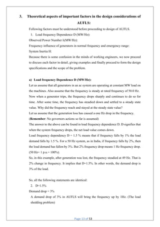 Page 13 of 53
3. Theoretical aspects of important factors in the design considerations of
AUFLS:
Following factors must be understood before proceeding to design of AUFLS.
1. Load frequency Dependence D (MW/Hz):
Observed Power Number ƛ(MW/Hz):
Frequency influence of generators in normal frequency and emergency range:
System Inertia H:
Because there is some confusion in the minds of working engineers, we now proceed
to discuss each factor in detail, giving examples and finally proceed to form the design
specifications and the scope of the problem.
a) Load frequency Dependence D (MW/Hz):
Let us assume that all generators in an ac system are operating at constant MW load on
the machines. Also assume that the frequency is steady at rated frequency of 50.0 Hz.
Now when a generator trips, the frequency drops sharply and continues to do so for
time. After some time, the frequency has steadied down and settled to a steady state
value. Why did the frequency reach and stayed at the steady state value?
Let us assume that the generation loss has caused a one Hz drop in the frequency.
(Remember: No governors actions so far is assumed)
The answer to the above can be found in load frequency dependence D. D signifies that
when the system frequency drops, the net load value comes down.
Load frequency dependency D = 1.5 % means that if frequency falls by 1% the load
demand falls by 1.5 %. For a 50 Hz system, as in India, if frequency falls by 2%, then
the load demand has fallen by 3%. But 2% frequency drop means 1 Hz frequency drop.
(50 Hz= 1 p.u.= 100%).
So, in this example, after generation was lost, the frequency steadied at 49 Hz. That is
2% change in frequency. It implies that D=1.5%. In other words, the demand drop is
3% of the load.
So, all the following statements are identical:
2. D=1.5%
Demand drop = 3%
A demand drop of 3% in AUFLS will bring the frequency up by 1Hz. (The load
shedding problem)
 