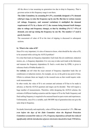 Page 14 of 53
All the above is true assuming no generation rise due to drop in frequency. That is
governor action in this frequency range is not there.
The Zalte Committee, by assuming D=1.5%, essentially designed a 3% demand
relief per stage, to raise the frequency up by one Hz. But due to various reasons
(of voltage, frequency, and seasonal variations) it multiplied the demand
requirement of 3% by a factor of 1.7, the reasons being demand itself changes
(due to voltage and frequency change), so that by shedding (3%*1.7 ≈5%) of
demand, you end up raising the frequency by one Hz. The number 1.7 used is
purely heuristic.
The assessment of value of D at the time of tripping is discussed in subsequent
sections.
b) What is the value of D?
Since D is very important, it is also of interest to know, what should be the value of D,
to be assumed while solving the AUFLS problem?
It is clear that loads are frequency dependent. Each load, like air conditioner, induction
motors, etc., is frequency dependent. It is very easy to take such loads in the laboratory
and measure the frequency dependence D. Such a work done by EPRI, is given in
reference book of Prabha Kundur (1).
But nobody can tell what the exact amount of frequency dependent loads like air
conditioners or induction motors, for example, are on, in the grid at any point of time.
Efforts to estimate them are largely in the research area as that would require wide-
scale measurements.
In other words, the value of D is not constant and estimate of D has to be made in
advance, so that the AUFLS quantum and stages can be decided. That will require a
huge number of measurements. Therefore, while designing the AUFLS scheme, the
estimate of different loading scenarios and the impact of D on the Nadir frequency and
final settling frequency is required to be assessed based on past events and experiences.
Unfortunately, since D is a variable, each 500 MW trip of generation does not give the
same drop in frequency.
No doubt, historically and empirically, value of D has been assumed as 1.5%. This was
even before the days of the Zalte Committee when the Regional Protection
Committees assumed the value as 1.5%. Frequency dependency of loads has reduced
significantly with the introduction of power electronics-based drive load, VFD drives,
 