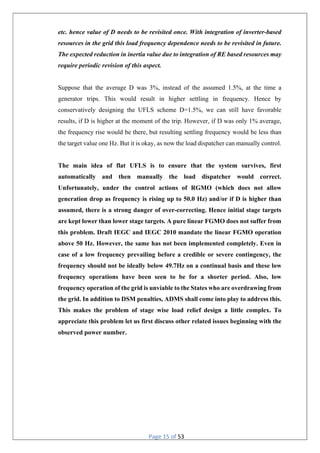 Page 15 of 53
etc. hence value of D needs to be revisited once. With integration of inverter-based
resources in the grid this load frequency dependence needs to be revisited in future.
The expected reduction in inertia value due to integration of RE based resources may
require periodic revision of this aspect.
Suppose that the average D was 3%, instead of the assumed 1.5%, at the time a
generator trips. This would result in higher settling in frequency. Hence by
conservatively designing the UFLS scheme D=1.5%, we can still have favorable
results, if D is higher at the moment of the trip. However, if D was only 1% average,
the frequency rise would be there, but resulting settling frequency would be less than
the target value one Hz. But it is okay, as now the load dispatcher can manually control.
The main idea of flat UFLS is to ensure that the system survives, first
automatically and then manually the load dispatcher would correct.
Unfortunately, under the control actions of RGMO (which does not allow
generation drop as frequency is rising up to 50.0 Hz) and/or if D is higher than
assumed, there is a strong danger of over-correcting. Hence initial stage targets
are kept lower than lower stage targets. A pure linear FGMO does not suffer from
this problem. Draft IEGC and IEGC 2010 mandate the linear FGMO operation
above 50 Hz. However, the same has not been implemented completely. Even in
case of a low frequency prevailing before a credible or severe contingency, the
frequency should not be ideally below 49.7Hz on a continual basis and these low
frequency operations have been seen to be for a shorter period. Also, low
frequency operation of the grid is unviable to the States who are overdrawing from
the grid. In addition to DSM penalties, ADMS shall come into play to address this.
This makes the problem of stage wise load relief design a little complex. To
appreciate this problem let us first discuss other related issues beginning with the
observed power number.
 
