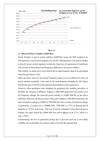 Page 16 of 53
Figure 3.1
c) Observed Power Number ƛ(MW/Hz):
Power Number or power system stiffness ƛ(MW/Hz) means the MW needed to be
lost/(gained) to raise/(lower) frequency by one Hz. Measurement of the power number
is done by power system engineers worldwide. Upon loss of a generation or load throw
off, the ratio of Generation Lost/Frequency difference is the power stiffness.
This number, no doubt, gives some idea of the average frequency drop to be anticipated
when the generation is lost.
When governor action in the normal frequency range was not enabled, the observed
power number essentially is the same as the load frequency damping D. This figure
formed the basis of AUFLS load quantum determination in the earlier days.
However, when generators start changing the generation (by enabling governors or
RGMO), the situation is different. Suppose a 2000 MW generation trip results in 0.2
Hz frequency change, the observed power number is 10,000 MW/Hz as per above
definition. However, all the governors if they gave support of 500 MW transiently, the
above formula would give (1500/0.2) 7500 MW/Hz. Since we have factored out change
in generation, if system size is 200000 MW, 7500 MW is 3.75% of demand and D
therefore is 1.875% in this case. That way D can be estimated. Using observed power
number, the same system has 10000 MW loss and D appears to be 2.5%, while it is
only 1.875%.
Unfortunately, the rise in generation pickup due to governor pick up is not readily
available, but in principle one could co-relate if one has the required data.
 