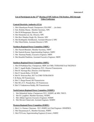 Annexure-I
List of Participants in the 12th Meeting of NPC held on 17th October, 2022 through
Video Conference
Central Electricity Authority (CEA)
1. Shri Ghanshyam Prasad, Chairperson ,CEA/NPC ….(in chair)
2. Smt. Rishika Sharan , Member Secretary, NPC
3. Shri R.M.Rangarajan, Director, NPC
4. Shri Himanshu Lal, Dy. Director, NPC
5. Shri Ravi Shankar Singh, Dy. Director, NPC
6. Shri Kotthapally Satishkumar, Assistant Director-I, NPC
7. Shri Nikul Rohin, Assistant Director-I, NPC
Northern Regional Power Committee (NRPC)
1. Shri Naresh Bhandari, Member Secretary, NRPC
2. Shri Santosh Kumar, Superintending Engineer, NRPC
3. Shri Reeturaj Pandey, Executive Engineer, NRPC
4. Shri Kaushik Panditrao, Assistant Executive Engineer, NRPC
Southern Regional Power Committee (SRPC)
1. Shri D Prabhakar Rao, Chairperson, SRPC & CMD, TSTRANSCO & TSGENCO
1. Shri T. Jagath Reddy, Chairperson TCC, Director/Transmission
2. Shri B. Narsinga Rao, Director, Grid Operation
3. Shri P. Suresh Bebu, CE/SLDC
4. Shri R. Srinivasa Rao, SE/T to CMO TSTRANSCO
5. K Hema, SE/Transmission
6. Shri T. Durga Prasad, DE/Transmission
7. Shri M.L.S.V. Prasada Rao, CE/Tranmission
8. Shri V.Venkateswar Reddy, DE/Transmission
North Eastern Regional Power Committee (NERPC)
1. Shri Debashish Sarkar, Chairperson (TCC, NERPC) & MD, TSECL
2. Shri B. Lyngkhoi, Member Secretary, NERPC
3. Shri Abhijit Agarwal, Executive Engineer, NERPC
4. Shri Shivam Chaturvedi, Assistant Engineer, NERPC
Western Regional Power Committee (WRPC)
1. Shri C.A. Parmar, Chairman –TCC (WRPC) & Chief Engineer- DNHPDCL
2. Shri Satyanarayan S., Member Secretary, WRPC
3. Shri P D Lone, Superintending Engineer (Comm.), WRPC
 