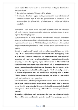 Page 18 of 53
System inertia H has increased, due to interconnections of the grid. This has two
noticeable impacts.
a) The initial rate of change of frequency, df/dt, reduces.
b) It makes the disturbance appear smaller, as compared to independent regional
operations of earlier days. A 5000 MW generation loss, in earlier days of an
average regional size 50000 MW is a 10% disturbance. In a 200000 MW grid, it is
only 2.5%
It may also be cleared that the settling frequency is in NO way related to H. It depends
only on D. However, when governor action is there, the regulation through governor
improves the settling frequency.
From our perspective, as long as the Indian Power System is integrated, the first five
stages can handle generation losses and maintain integrated system. A few examples
of generation loss are given by POSOCO and are given in Annexure I. It is seen that
the grid is able to manage with RGMO and D such that the first stage frequency is not
reached.
It would be a nightmare if opposite of (b) above happens and triggers any of the
Stage I-A to E and system disintegrates immediately after the triggering of the
AUFLS stages. Under such conditions, the importing regions (just before the
separation) will experience it as a large disturbance resulting in rapid drop in
frequency, whereas the exporting region will experience a different kind of
disturbance with loads already shed under AUFLS and an over rich generation
region, resulting in rapid rise in frequency. This rapid rise of frequency in the
exporting region can only be addressed through the FGMO action of generators.
At present the generators have not switched over completely from RGMO to
FGMO. However high frequency droop governor correction, as a mechanical
back, is always there in every generator.
Also, in earlier days, when regional grids were isolated. So even in the extreme
case of total regional blackout, other regions could always assist in start-up
power. But with integration of grids to an All-India grid, this situation is dreadful
to imagine. The Black start alone may not be sufficient considering a worst dark
blackout.
Restoration could take up much longer times. The good part is in a system split,
there would be an over and a under generated island. But a relay engineer now is
 