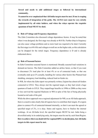 Page 19 of 53
forced and needs to add additional stages as followed by international
community.
It cannot be over emphasized that All-India targets must be met. If one is reaping
the rewards of integration of the grids. The AUFLS now must be very strictly
implemented by all stake holders, and when the relays operate the requisite
quantum of load MUST be shed.
f) Role of Voltage and Frequency dependence
The Zalte Committee also discussed voltage dependence factors. It may be noted that
when it was designed, the first stage was already at 48.8 Hz. Further drop in frequency
can also cause voltage problems and so more load was required to be shed. Currently
the first stage is at 49.4 Hz and voltages overall are on the higher side, so this calculation
can be dropped for the initial stages. Frequency dependence is D and is already
elaborated above.
g) Role of Seasonal factors
In Zalte Committee seasonal factors is mentioned. Broadly seasonal load variations in
demand are known. The Zalte Committee added an ad-hoc factor, so that if you want
to disconnect 2% load plan for at least 4% or so of connected loads, so that one
eventually ends up at 2% actually, handling for various other factors like Planned load
shedding, emergency load shedding, reduced load on feeder etc.
In WR, for where the Zalte report was primarily written, Gujarat has almost all feeders
connected to UFLS. They always met the regional target, as they had wired a huge
quantum of loads in UFLS. They reaped huge benefits in 1990s to 2000s as they more
or less survived the regional blackouts in WR in spite of the fact of being physically
located as tail ends of the grid.
While the above approach was a regional adjustment for WR, as an All-India approach,
there is a need to state clearly that all regions have to contribute their targets. If a region
plans to connect 4% of connected demand internally, so that it can meet the agreed or
specified target of 2%, it is okay. States and regions, have to finalize the internal
workings. At an All-India level, the specified targets MUST be met. India being a
diversified entity in its underlying unity, the targets must be met by each State/Region.
How to achieve this is no doubt left for regional RPCs to decide/plan, but All-India
targets in this report must be met.
 