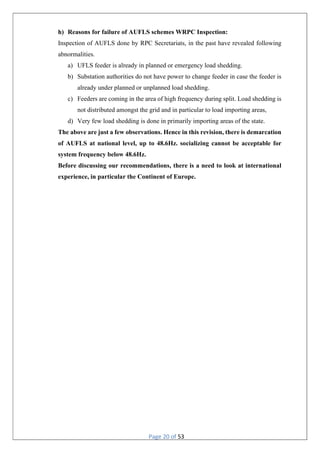 Page 20 of 53
h) Reasons for failure of AUFLS schemes WRPC Inspection:
Inspection of AUFLS done by RPC Secretariats, in the past have revealed following
abnormalities.
a) UFLS feeder is already in planned or emergency load shedding.
b) Substation authorities do not have power to change feeder in case the feeder is
already under planned or unplanned load shedding.
c) Feeders are coming in the area of high frequency during split. Load shedding is
not distributed amongst the grid and in particular to load importing areas,
d) Very few load shedding is done in primarily importing areas of the state.
The above are just a few observations. Hence in this revision, there is demarcation
of AUFLS at national level, up to 48.6Hz. socializing cannot be acceptable for
system frequency below 48.6Hz.
Before discussing our recommendations, there is a need to look at international
experience, in particular the Continent of Europe.
 