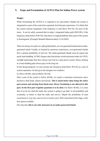 Page 24 of 53
5. Scope and Formulation of AUFLS Plan for Indian Power system
Scope:
While formulating the AUFLS it is required to try and predict whether the system is
integrated or a part of the system has separated, from the past experiences. It is likely that
the system remains integrated, if the frequency is well above 49.4 Hz, for most of the
times. It can be safely assumed that in today’s integrated Indian grid (200 GW), if the
frequency drops below 48.8 6 Hz, then there is a high probability that a part of the system
is disintegrated. (Example Mumbai Blackout dated 12-10-2020)
There are always two parts in a split grid problem, an over-generated island and an under-
generated island. Usually, as backed by numerous experiences, over-generated islands
have a greater probability of survival. The under-generated islands must do urgent and
quick load shedding. In WR, Gujarat state had always wired maximum loads for UFLS,
and not surprisingly they have always survived as a state power system. Hence sticking
to a load shedding plan always pays in the long run.
In this design proposal, we may assume any frequency drop below 48.8 Hz as a case of
system separation. So that gives the designer two windows.
(i) Above 48.6Hz, and (ii) Below 48.6 Hz.
Once a part of the system is below 48.6Hz, we expect a maximum seriousness and a
desired to shed loads, almost mercilessly. This is much better than losing the entire
part-system and starting from black-start. Hence Socializing is not allowed in this
part. In the first part requisite quantum is to be shed. For below 48.6Hz, it is clear
that if we do not shed the loads, this system is going to go dark, in all probability and
eventually, so better to shed the loads and survive. Maybe the probability of such
occurrences is very rare, once in ten or twenty years. Still a load shed at this stage, is the
best option available.
Not only that, this is our only insurance in an under-generated island.
 