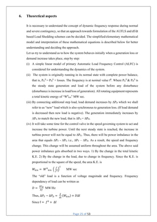 Page 25 of 53
6. Theoretical aspects
It is necessary to understand the concept of dynamic frequency response during normal
and severe contingency, so that an approach towards formulation of the AUFLS and df/dt
based Load Shedding schemes can be decided. The simplified/elementary mathematical
model and interpretation of these mathematical equations is described below for better
understanding and deciding the approach.
Let us try to understand as to how the system behaves initially when a generation loss or
demand increase takes place, step by step:
(i) A simple linear model of primary Automatic Load Frequency Control (ALFC) is
considered for understanding the dynamics of the system.
(ii) The system is originally running in its normal state with complete power balance,
that is, PG
0
= PD
0
+ losses. The frequency is at normal value f0
. Where PG
0
& PD
0
is
the steady state generation and load of the system before any disturbance
(disturbance is increase in load/loss of generation). All rotating equipment represents
a total kinetic energy of “W0
kin” MW sec.
(iii) By connecting additional step load, load demand increases by ∆PD which we shall
refer to as “new” load which is also synchronous to generation loss. (If load demand
is decreased then new load is negative). The generation immediately increases by
∆PG to match the new load, that is ∆PG = ∆PD.
(iv) It will take some time for the control valve in the speed governing system to act and
increase the turbine power. Until the next steady state is reached, the increase in
turbine power will not be equal to ∆PG. Thus, there will be power imbalance in the
area that equals ∆PT - ∆PG i.e., ∆PT – ∆PD. As a result, the speed and frequency
change. This change will be assumed uniform throughout the area. The above said
power imbalance gets absorbed in two ways. 1) By the change in the total kinetic
K.E. 2) By the change in the load, due to change in frequency. Since the K.E. is
proportional to the square of the speed, the area K.E. is
𝑊 = 𝑊 MW sec
The “old” load is a function of voltage magnitude and frequency. Frequency
dependency of load can be written as
𝐷 = MW/Hz
Thus, Δ𝑃 − Δ𝑃 = (𝑊 ) + 𝐷∆f
Since f = 𝑓 + ∆f
 
