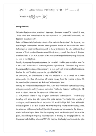 Page 27 of 53
Δ𝑓(𝑡) = −(Δ 𝐿𝑜𝑎𝑑 𝑖𝑛𝑐𝑟𝑒𝑎𝑠𝑒 𝑜𝑟 ∆𝐺𝑒𝑛 𝑙𝑜𝑠𝑠) ∗ 𝛼 ∗ 1 − 𝑒 ……….. (3)
Where 𝛼 = & 𝛽 =
Interpretation:
When the load/generation is suddenly increased / decreased by say 2%, certainly it must
have come from somewhere as the load increase of 2% (step load if considered) has
been met instantaneously.
In the milliseconds following the closure of the switch (of a step load), the frequency has
not changed a measurable amount, speed governor would not have acted and hence
turbine power would not have increased. In those first instants the total additional load
demand of 2% is obtained from the stored kinetic energy, which therefore will decrease
at an initial rate of 2% MW. Release of KE will result in speed and frequency reduction.
As seen in eq. (3) above,
Initially, frequency changes (reduces) at the rate of (Δ Load increase or ΔGen. loss) * α
* β Hz / sec. As the time “t” increases governor regulation “R” comes into play and the
frequency reduction causes the steam valve to open and result in increased turbine power.
Further, the “old” load decreases at the rate of D MW / Hz.
In conclusion, the contribution to the load increase of 2% is made up of three
components: (a). Rate of decrease of kinetic energy from the rotating system, (b).
Increased turbine power and (c) “Released” old customer load.
Initially the components (b) and (c) are zero. After that, component (a) keeps decreasing
and components (b) and (c) keeps on increasing. Finally, the frequency and hence the KE
settle at a lower value and the component (a) becomes zero.
As t->0, the rate of fall of freq is highest and the rate of fall reduces. The df/dt relay
therefore will come into play during the initial period. The higher the severity of
contingency and lower the inertia, the rate of fall would be high. This factor will decide
the development of the plan of df/dt. After the frequency reaches the frequency Nadir,
the governor will respond and pull back the frequency and subsequently the frequency
would settle at a higher value than the frequency Nadir and frequency will settle at that
point. This settling of frequency would be useful in deciding the design plan for the flat
frequency load shedding scheme (AUFLS). Keeping this background in mind, the plan
 