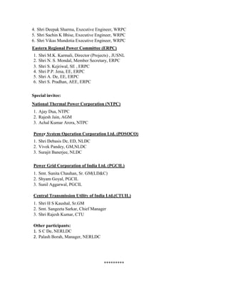 4. Shri Deepak Sharma, Executive Engineer, WRPC
5. Shri Sachin K Bhise, Executive Engineer, WRPC
6. Shri Vikas Mundotia Executive Engineer, WRPC
Eastern Regional Power Committee (ERPC)
1. Shri M.K. Karmali, Director (Projects) , JUSNL
2. Shri N. S. Mondal, Member Secretary, ERPC
3. Shri S. Kejriwal, SE , ERPC
4. Shri P.P. Jena, EE, ERPC
5. Shri A. De, EE, ERPC
6. Shri S. Pradhan, AEE, ERPC
Special invitee:
National Thermal Power Corporation (NTPC)
1. Ajay Dua, NTPC
2. Rajesh Jain, AGM
3. Achal Kumar Arora, NTPC
Power System Operation Corporation Ltd. (POSOCO)
1. Shri Debasis De, ED, NLDC
2. Vivek Pandey, GM,NLDC
3. Surajit Banerjee, NLDC
Power Grid Corporation of India Ltd. (PGCIL)
1. Smt. Sunita Chauhan, Sr. GM(LD&C)
2. Shyam Goyal, PGCIL
3. Sunil Aggarwal, PGCIL
Central Transmission Utility of India Ltd.(CTUIL)
1. Shri H S Kaushal, Sr.GM
2. Smt. Sangeeta Sarkar, Chief Manager
3. Shri Rajesh Kumar, CTU
Other participants:
1. S C De, NERLDC
2. Palash Borah, Manager, NERLDC
*********
 