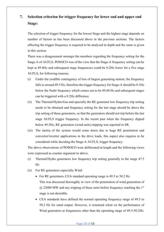 Page 29 of 53
7. Selection criterion for trigger frequency for lower end and upper end
Stage:
The selection of trigger frequency for the lowest Stage and the highest stage depends on
number of factors as has been discussed above in the previous sections. The factors
affecting the trigger frequency is required to be analysed in depth and the same is given
in this section.
There was a disagreement amongst the members regarding the frequency setting for the
Stage-A of AUFLS. POSOCO was of the view that the Stage-A frequency setting can be
kept at 49.4Hz and subsequent stage frequencies could be 0.2Hz lower for a five stage
AUFLS, for following reasons;
(i) Under the credible contingency of loss of largest generating station, the frequency
falls to around 49.5 Hz, therefore the trigger frequency for Stage-A should be 0.1Hz
below the Nadir frequency which comes out to be 49.40 Hz and subsequent stages
can be triggered with a 0.2Hz difference.
(ii) The Thermal/Hydro/Gas and specially the RE generator low frequency trip setting
needs to be obtained and frequency setting for the last stage should be above the
trip setting of these generators, so that the generators should not trip before the last
stage AUFLS trigger frequency. In the recent past when the frequency dipped
below 49.5Hz, RE generators (wind units) tripping was reported in SR.
(iii) The inertia of the system would come down due to huge RE penetration and
convertor/inverter applications in the drive loads, this aspect also requires to be
considered while deciding the Stage-A AUFLS, trigger frequency.
The above observations of POSOCO were deliberated at length and the following views
were expressed as counter argument to above.
(i) Thermal/Hydro generators low frequency trip setting generally in the range 47.5
Hz
(ii) For RE generators especially Wind:
 For RE generators, CEA standard operating range is 49.5 to 50.2 Hz
This was discussed thoroughly in view of the penetration of wind generation of
@ 22000 MW and any tripping of these units before frequency reaching the 1st
stage is not desirable.
 CEA standards have defined the normal operating frequency range of 49.5 to
50.2 Hz for rated output. However, it remained silent on the performance of
Wind generators at frequencies other than the operating range of 49.5-50.2Hz.
 