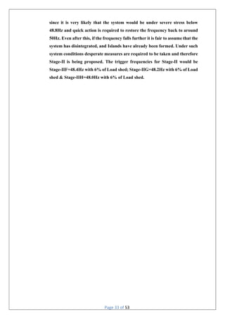 Page 33 of 53
since it is very likely that the system would be under severe stress below
48.8Hz and quick action is required to restore the frequency back to around
50Hz. Even after this, if the frequency falls further it is fair to assume that the
system has disintegrated, and Islands have already been formed. Under such
system conditions desperate measures are required to be taken and therefore
Stage-II is being proposed. The trigger frequencies for Stage-II would be
Stage-IIF=48.4Hz with 6% of Load shed; Stage-IIG=48.2Hz with 6% of Load
shed & Stage-IIH=48.0Hz with 6% of Load shed.
 