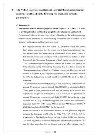 Page 34 of 53
8. The AUFLS stage wise quantum and their distribution among regions
can be decided based on the following two alternative methods /
philosophies:
a) Approach-A:
The estimate of Load shedding required under Stage-I-A, B, C, D & E, is made
as per the calculation methodology adopted under alternative Approach-B
The combined effect of frequency dependence of load factor “D” and the regulation
response of the generators “R” with following assumptions can be used to see the
frequency settling point and load required to shed.
1. For simplicity assume a loss less system i.e., generation = load. This can be
fairly a good assumption, since the system prior to disturbance is in steady state
and system losses are approximately proportional to the loads. Further a
Generation Loss has been considered which is similar to Load increase in Δ "G"
Empirically the “frequency dependence of load” can be seen in the range of
1.5%. As has been seen in the previous sections ‘D’ in worst case scenario has
little influence in the final settling frequency. So, it is fair to assume the
“frequency dependence of load” as 1.5% in the peak period. Therefore, at a peak
demand of 210000MW, the “frequency dependence of load” factor D if assumed
to 1.5% the fall/decrease in load would be 6300MW/Hz for 1 Hz fall of
frequency.
The generators are assumed to be running to their full capacity and therefore can
provide 5% governor response through RGMO/FGMO as stipulated in IEGC.
There could be some generators which may be running below the full load
capacity and can provide more response also. However, on bar generators can
provide 5% governor response through RGMO/FGMO during the above load
scenario. This is a very conservative approach. For example, this translates to a
regulation factor “R” of 50 Hz/p.u. MW on the new MW base of 10500MW
(Old MW base being 210000MW) for the Stage-I-A.
In the calculations, it has been tried to establish, at what generation drop/load
increase the frequency would settle to 49.2, 49.0, 48.8, 48.7 & 48.6 Hz
respectively, as these being the Stages for Stage-I, identified for load shedding.
The initial frequency is assumed to be at 50 Hz. If the frequency falls to 49.2 Hz
due to either generation loss or demand rise, even after primary reserves
 
