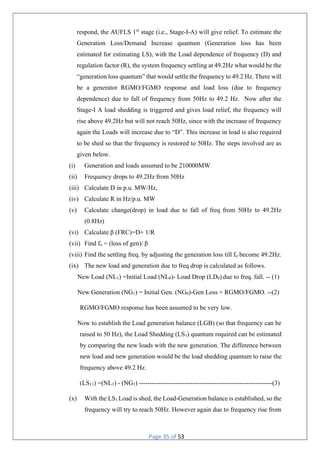 Page 35 of 53
respond, the AUFLS 1st
stage (i.e., Stage-I-A) will give relief. To estimate the
Generation Loss/Demand Increase quantum (Generation loss has been
estimated for estimating LS), with the Load dependence of frequency (D) and
regulation factor (R), the system frequency settling at 49.2Hz what would be the
“generation loss quantum” that would settle the frequency to 49.2 Hz. There will
be a generator RGMO/FGMO response and load loss (due to frequency
dependence) due to fall of frequency from 50Hz to 49.2 Hz. Now after the
Stage-I A load shedding is triggered and gives load relief, the frequency will
rise above 49.2Hz but will not reach 50Hz, since with the increase of frequency
again the Loads will increase due to “D”. This increase in load is also required
to be shed so that the frequency is restored to 50Hz. The steps involved are as
given below.
(i) Generation and loads assumed to be 210000MW
(ii) Frequency drops to 49.2Hz from 50Hz
(iii) Calculate D in p.u. MW/Hz,
(iv) Calculate R in Hz/p.u. MW
(v) Calculate change(drop) in load due to fall of freq from 50Hz to 49.2Hz
(0.8Hz)
(vi) Calculate β (FRC)=D+ 1/R
(vii) Find fo = (loss of gen)/ β
(viii) Find the settling freq. by adjusting the generation loss till fo become 49.2Hz.
(ix) The new load and generation due to freq drop is calculated as follows.
New Load (NL1) =Initial Load (NL0)- Load Drop (LD0) due to freq. fall. -- (1)
New Generation (NG1) = Initial Gen. (NG0)-Gen Loss + RGMO/FGMO. --(2)
RGMO/FGMO response has been assumed to be very low.
Now to establish the Load generation balance (LGB) (so that frequency can be
raised to 50 Hz), the Load Shedding (LS1) quantum required can be estimated
by comparing the new loads with the new generation. The difference between
new load and new generation would be the load shedding quantum to raise the
frequency above 49.2 Hz.
(LS11) =(NL1) - (NG1) --------------------------------------------------------------(3)
(x) With the LS1 Load is shed, the Load-Generation balance is established, so the
frequency will try to reach 50Hz. However again due to frequency rise from
 