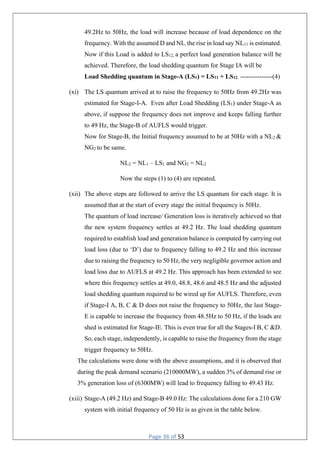 Page 36 of 53
49.2Hz to 50Hz, the load will increase because of load dependence on the
frequency. With the assumed D and NL, the rise in load say NL11 is estimated.
Now if this Load is added to LS12, a perfect load generation balance will be
achieved. Therefore, the load shedding quantum for Stage IA will be
Load Shedding quantum in Stage-A (LS1) = LS11 + LS12. ---------------(4)
(xi) The LS quantum arrived at to raise the frequency to 50Hz from 49.2Hz was
estimated for Stage-I-A. Even after Load Shedding (LS1) under Stage-A as
above, if suppose the frequency does not improve and keeps falling further
to 49 Hz, the Stage-B of AUFLS would trigger.
Now for Stage-B, the Initial frequency assumed to be at 50Hz with a NL2 &
NG2 to be same.
NL2 = NL1 – LS1 and NG2 = NL2
Now the steps (1) to (4) are repeated.
(xii) The above steps are followed to arrive the LS quantum for each stage. It is
assumed that at the start of every stage the initial frequency is 50Hz.
The quantum of load increase/ Generation loss is iteratively achieved so that
the new system frequency settles at 49.2 Hz. The load shedding quantum
required to establish load and generation balance is computed by carrying out
load loss (due to ‘D’) due to frequency falling to 49.2 Hz and this increase
due to raising the frequency to 50 Hz, the very negligible governor action and
load loss due to AUFLS at 49.2 Hz. This approach has been extended to see
where this frequency settles at 49.0, 48.8, 48.6 and 48.5 Hz and the adjusted
load shedding quantum required to be wired up for AUFLS. Therefore, even
if Stage-I A, B, C & D does not raise the frequency to 50Hz, the last Stage-
E is capable to increase the frequency from 48.5Hz to 50 Hz, if the loads are
shed is estimated for Stage-IE. This is even true for all the Stages-I B, C &D.
So, each stage, independently, is capable to raise the frequency from the stage
trigger frequency to 50Hz.
The calculations were done with the above assumptions, and it is observed that
during the peak demand scenario (210000MW), a sudden 3% of demand rise or
3% generation loss of (6300MW) will lead to frequency falling to 49.43 Hz.
(xiii) Stage-A (49.2 Hz) and Stage-B 49.0 Hz: The calculations done for a 210 GW
system with initial frequency of 50 Hz is as given in the table below.
 