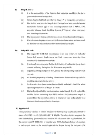 Page 39 of 53
I) Stage I-A to E:
(i) It is the responsibility of the State to shed loads that would trip the above
quantum of demand as specified.
(ii) State is free to shed loads anywhere in Stage I-A to E as per its convenience
(iii) The feeders on which the Stage I-A to E relays have been installed should
be excluded from all type of load shedding schemes such as ADMS, SPS,
any other planned Load Shedding Scheme, LTS or any other emergency
load shedding schemes etc.
(iv) The figures are with respect to the maximum demand catered in the past.
(v) When demand drops the connected feeders remain the same, so that overall,
the demand will be commensurate with the expected targets.
II) Stage II-F to H:
(i) The Stages II-F to H shall be connected to all load centers. In particular
States shall connect loads where the load centers are importing from
stations away from the load centers.
(ii) It is strongly recommended that the distribution of loads under these stages
be done uniformly throughout the State as far as possible.
(iii) Depending on regional power flow, ensure that all importing loads are well
covered.
(iv) No planned preparatory islanding scheme loads that are wired up for Load
shedding are covered in the above.
(v) Feeders other than those covered under b)-(iii) and c)-(iv) should be wired
up for implementation of Stages II-F to H.
(vi) The feeders identified for implementation under Stage II-F to H, preferably,
shall be feeders emanating from EHV stations, since under this stage it is
assumed that the system has entered in emergency state and a reliable load
disconnection is required under this stage.
b) Approach-B
The system may separate or remain integrated if the frequency touches any of the five
stages of AUFLS i.e., 49.2,49.0,48.8,48.7 & 48.6Hz. Therefore, in this approach, the
total load shedding quantum decided based on the calculation table is given below, for
the current year (FY 2022-2023 or calendar year 2022), has been allotted LS quantum
to each region based on the import/export of the Region during the last years (FY
 