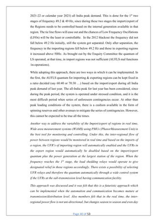 Page 40 of 53
2021-22 or calendar year 2021) all India peak demand. This is done for the 1st
two
stages of frequency 49.2 & 49 Hz, since during these two stages the import/export of
the Regions needs to be controlled based on the internal generation available in that
region. The tie line flows will ease out and the chances of Low Frequency Oscillations
(LFOs) will be the least or controllable. In the 2012 blackout the frequency did not
fall below 49.2 Hz initially, still the system got separated. Only after separation, the
frequency in the importing regions fell below 49.2 Hz and those in exporting regions
it increased above 50Hz. As brought out by the Enquiry Committee the quantum of
LS operated, at that time, in import regions was not sufficient (AUFLS mal functions
/in-operations).
While adopting this approach, there are two ways in which it can be implemented. In
the first, the AUFLS quantum for importing & exporting regions can be kept fixed in
a ratio decided (say 60:40 or 70:30 …) based on the import/export during all India
peak demand of last year. The all-India peak for last year has been considered, since
during the peak period, the system is operated under stressed condition, and it is the
most difficult period when series of unforeseen contingencies occur. At other than
peak loading conditions of the system, there is a cushion available in the form of
spinning reserves and other avenues to mitigate the series of contingencies. However,
this cannot be expected to be true all the times.
Another way to address the variability of the Import/export of regions in real time,
Wide area measurement systems (WAMS) using PMUs (PhasorMeasurement Unit) is
the best tool for monitoring and controlling. Under this, the inter-regional flow of
power between regions would be monitored in real time and based on the imports of
a region, the UFR’s of importing region will automatically enabled and the UFRs in
the export region would automatically be disabled based on the import/export
quantum plus the power generation at the largest station of the region. When the
frequency reaches the 1st
stage, the load shedding relays would operate to give
designated relief in those regions accordingly. There exists a possibility of selecting
UFR relays and therefore the quantum automatically through a wide control system
if the UFRs at the sub-transmission level having communication facility.
This approach was discussed and it was felt that this is a futuristic approach which
can be implemented when the automation and communication becomes mature at
transmission/distribution level. Also members felt that in the real time, the inter-
regional power flow is not uni-directional, but changes season to season and even day
 