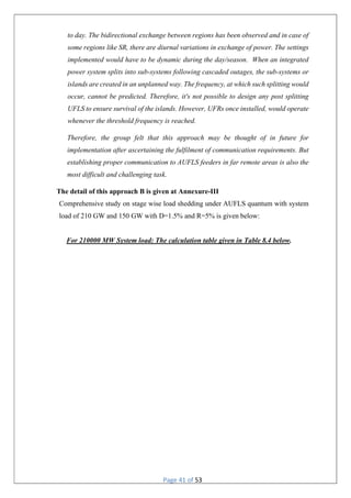 Page 41 of 53
to day. The bidirectional exchange between regions has been observed and in case of
some regions like SR, there are diurnal variations in exchange of power. The settings
implemented would have to be dynamic during the day/season. When an integrated
power system splits into sub-systems following cascaded outages, the sub-systems or
islands are created in an unplanned way. The frequency, at which such splitting would
occur, cannot be predicted. Therefore, it's not possible to design any post splitting
UFLS to ensure survival of the islands. However, UFRs once installed, would operate
whenever the threshold frequency is reached.
Therefore, the group felt that this approach may be thought of in future for
implementation after ascertaining the fulfilment of communication requirements. But
establishing proper communication to AUFLS feeders in far remote areas is also the
most difficult and challenging task.
The detail of this approach B is given at Annexure-III
Comprehensive study on stage wise load shedding under AUFLS quantum with system
load of 210 GW and 150 GW with D=1.5% and R=5% is given below:
For 210000 MW System load: The calculation table given in Table 8.4 below.
 