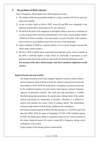 Page 46 of 53
9. The problem of df/dt schemes:
Due to integration, df/dt schemes have following known issues:
1) The smallest df/dt rate measurable/settable by a relay is usually 0.05 Hz/sec and such
relays are available.
2) As per an earlier study on df/dt in 2007, when ER and WR were integrated, is the
reduction in df/dt below measurable levels. See Annexure.
3) The df/dt at the point of the separation is the highest. Relays must have a minimum of
6 cycles to detect this to prevent a mal-operation. Now a day a 3cycle sliding window
validation of df/dt is available. Lower the number of cycles, the faster is the response,
however the low cycle sliding window have an issue of mal-operations.
4) Hence reliability of df/dt as a regional scheme is not so good, though it can provide
reliefs under certain scenario.
5) However, df/dt in region where a generation loss has takes place, tends to operate as
the df/dt is relatively higher at loads which are electrically in proximity to such
generators than those loads which are electrically far from the disturbance centre.
It is because of the above disadvantages, that this Committee emphasizes on flat
AUFLS.
Reduced Inertia and role of df/dt:
The Indian Electricity Grid Code mandates operation of power system within a
narrow frequency band of 49.90 to 50.05 Hz, which is expected to be narrowed
down further to 49.95-50.05 Hz, in the future. A frequency excursion is restricted
by the combined response of system inertia, load response, primary frequency
response of generators, initially. The wind and solar penetration is variable
therefore during high penetration, the synchronous rotating inertia of the system
reduces and during low penetration, it increases. Therefore, it is difficult to
analyze and estimate the correct value of rotating inertia. This diminishing
inertia has high impact on df/dt during credible/severe contingency.
Out of total installed capacity of 404.4 GW, RE amounts to 114.4 GW (as per CEA
data July 2022). With the target of integrating 175 GW of RE installed capacity
by 2022, the Indian grid is likely to experience relatively low inertia scenarios in
the future. Reduced inertia will result in steep fall of frequency during severe
contingency in the system.
Typical impact of decreasing inertia is shown below.
 