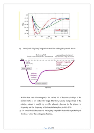 Page 47 of 53
1) The system frequency response to a severe contingency shown below.
Within short time of contingency, the rate of fall of frequency is high, if the
system inertia is not sufficiently large. Therefore, Kinetic energy stored in the
rotating masses is unable to provide adequate damping to the change in
frequency and the frequency is likely to fall sharply with high df/dt.
2) The rate of fall of frequency is also tightly coupled with electrical proximity of
the loads where the contingency happens.
 