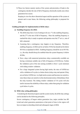 Page 48 of 53
3) These two factors namely inertia of the system and proximity of loads to the
contingency decides the rate of fall of frequency electrically nearby area where
generation loss occurs.
Keeping in view the above theoretical aspect and the operation of the system at
present and in near future, the following setting philosophy is proposed for
df/dt.
Guiding principles for implementation of df/dt relays:
a) Enabling frequency for df/dt:
 The df/dt relays have 2 set of settings to be set, 1st
is the enabling frequency,
and the 2nd
is the rate of fall of frequency. Once the enabling frequency is
reached the relay is ready to operate and operates once the 2nd
set i.e., rate of
fall is detected.
 Assuming that a contingency may happen at any frequency. Therefore,
enabling frequency of df/dt can be set below 50 Hz but should not be below
49.9 Hz as stipulated in IEGC. Enabling frequency should be set at 49.9 Hz.
i.e., the relay should always be enabled when the system frequency is below
49.9Hz.
 Now a days with numerical protections relays commercially available are
having a minimum settable rate of fall of frequency of 0.01Hz/sec. Further
the validation cycle of the rate sensing available is from 1 cycle minimum
with sliding window validation.
 For a large integrated system having high inertia, the rates of 0.05Hz/sec
with a validation of 6 cycles is a better choice (relays may mal operate if they
are set below 0.05Hz/sec. in a high inertia system and becomes too sensitive,
since these relays are sensitive to the electrical proximity of disturbance from
the relay location). The sliding window validation of 5-8 cycles will also
tend to increase the reliability of these relays, rather than going for validation
cycle below 6 cycles.
b) Df/dt relay setting philosophy:
Considering the theoretical aspects and the system inertia, the df/dt relay settings
can be decided on the following principles.
Severe contingency of largest station generation loss, major corridor loss RE
(wind and solar) generation penetration at that point of time in the region will
have an impact on deciding initial and subsequent stages of df/dt.
 