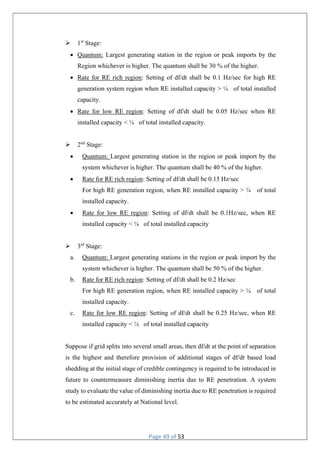 Page 49 of 53
 1st
Stage:
 Quantum: Largest generating station in the region or peak imports by the
Region whichever is higher. The quantum shall be 30 % of the higher.
 Rate for RE rich region: Setting of df/dt shall be 0.1 Hz/sec for high RE
generation system region when RE installed capacity > ¼ of total installed
capacity.
 Rate for low RE region: Setting of df/dt shall be 0.05 Hz/sec when RE
installed capacity < ¼ of total installed capacity.
 2nd
Stage:
 Quantum: Largest generating station in the region or peak import by the
system whichever is higher. The quantum shall be 40 % of the higher.
 Rate for RE rich region: Setting of df/dt shall be 0.15 Hz/sec
For high RE generation region, when RE installed capacity > ¼ of total
installed capacity.
 Rate for low RE region: Setting of df/dt shall be 0.1Hz/sec, when RE
installed capacity < ¼ of total installed capacity
 3rd
Stage:
a. Quantum: Largest generating stations in the region or peak import by the
system whichever is higher. The quantum shall be 50 % of the higher.
b. Rate for RE rich region: Setting of df/dt shall be 0.2 Hz/sec
For high RE generation region, when RE installed capacity > ¼ of total
installed capacity.
c. Rate for low RE region: Setting of df/dt shall be 0.25 Hz/sec, when RE
installed capacity < ¼ of total installed capacity
Suppose if grid splits into several small areas, then df/dt at the point of separation
is the highest and therefore provision of additional stages of df/dt based load
shedding at the initial stage of credible contingency is required to be introduced in
future to countermeasure diminishing inertia due to RE penetration. A system
study to evaluate the value of diminishing inertia due to RE penetration is required
to be estimated accurately at National level.
 
