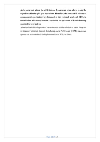 Page 50 of 53
As brought out above the df/dt trigger frequencies given above would be
experienced in the split grid operations. Therefore, the above df/dt scheme of
arrangement can further be discussed at the regional level and RPCs in
consultation with stake holders can decide the quantum of Load shedding
required to be wired up.
Adaptive load shedding with df /dt is the most viable solution to arrest steep fall
in frequency at initial stage of disturbance and a PMU based WAMS supervised
system can be considered for implementation of df/dt, in future.
 