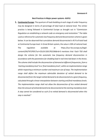 Annexure-II
Best Practices in Major power systems -AUFLS
1. Continental Europe: The quantum of load shedding at each stage of under frequency
may be designed in terms of percentage of total load at national level. The similar
practice is being followed in Continental Europe as brought out in “Commission
Regulation on establishing a network code on emergency and restoration.” The table
used as reference for automatic low frequency demand disconnection scheme is given
below. It can be observed that cumulative demand disconnected is 45 % of total load
at Continental Europe level. In Great Britain system, the value is 50% of national load.
The regulation available at https://eur-lex.europa.eu/legal-
content/EN/TXT/PDF/?uri=CELEX:32017R2196&rid=5 mentions that “Each TSO shall
design the scheme for the automatic low frequency demand disconnection in
accordance with the parameters for shedding load in real-time laid down in the Annex.
The scheme shall include the disconnection of demand at different frequencies, from a
‘starting mandatory level’ to a ‘final mandatory level’, within an implementation range
whilst respecting a minimum number and maximum size of steps. The implementation
range shall define the maximum admissible deviation of netted demand to be
disconnected from the target netted demand to be disconnected at a given frequency,
calculated through a linear interpolation between starting and final mandatory levels.
The implementation range shall not allow the disconnection of less netted demand
than the amount of netted demand to be disconnected at the starting mandatory level.
A step cannot be considered as such if no netted demand is disconnected when this
step is reached.”
 