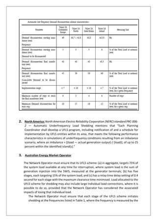 2. North America: North American Electric Reliability Corporation (NERC) standard PRC-006-
2 — Automatic Underfrequency Load Shedding mentions that “Each Planning
Coordinator shall develop a UFLS program, including notification of and a schedule for
implementation by UFLS entities within its area, that meets the following performance
characteristics in simulations of underfrequency conditions resulting from an imbalance
scenario, where an imbalance = [(load — actual generation output) / (load)], of up to 25
percent within the identified island(s).”
3. Australian Energy Market Operator
The Network Operator must ensure that its UFLS scheme: (a) in aggregate, targets 75% of
the system load available at any time for interruption, where system load is the sum of
generation injection into the SWIS, measured at the generator terminals; (b) has five
stages, each targeting 15% of the system load; and (c) has a relay time delay setting of 0.4
second for each stage with the maximum clearance time minimised. Load allocated to the
UFLS scheme for shedding may also include large individual load connections, where it is
possible to do so, provided that the Network Operator has considered the associated
impacts of losing that individual load.
The Network Operator must ensure that each stage of the UFLS scheme initiates
shedding at the frequencies listed in Table 1, where the frequency is measured by the
 