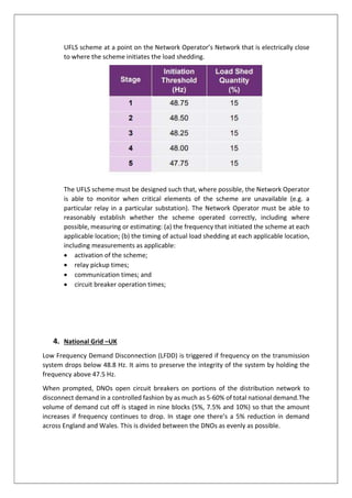 UFLS scheme at a point on the Network Operator’s Network that is electrically close
to where the scheme initiates the load shedding.
The UFLS scheme must be designed such that, where possible, the Network Operator
is able to monitor when critical elements of the scheme are unavailable (e.g. a
particular relay in a particular substation). The Network Operator must be able to
reasonably establish whether the scheme operated correctly, including where
possible, measuring or estimating: (a) the frequency that initiated the scheme at each
applicable location; (b) the timing of actual load shedding at each applicable location,
including measurements as applicable:
 activation of the scheme;
 relay pickup times;
 communication times; and
 circuit breaker operation times;
4. National Grid –UK
Low Frequency Demand Disconnection (LFDD) is triggered if frequency on the transmission
system drops below 48.8 Hz. It aims to preserve the integrity of the system by holding the
frequency above 47.5 Hz.
When prompted, DNOs open circuit breakers on portions of the distribution network to
disconnect demand in a controlled fashion by as much as 5-60% of total national demand.The
volume of demand cut off is staged in nine blocks (5%, 7.5% and 10%) so that the amount
increases if frequency continues to drop. In stage one there’s a 5% reduction in demand
across England and Wales. This is divided between the DNOs as evenly as possible.
 