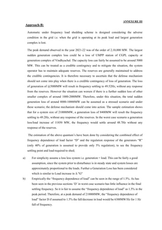 ANNEXURE III
Approach-B:
Automatic under frequency load shedding scheme is designed considering the adverse
condition in the grid i.e. when the grid is operating at its peak load and largest generation
complex is lost.
The peak demand observed in the year 2021-22 was of the order of 2,10,000 MW. The largest
sudden generation complex loss could be a loss of UMPP station of CGPL capacity or
generation complex of Vindhyachal. The capacity loss can fairly be assumed to be around 5000
MW. This can be treated as a credible contingency and to mitigate the situation, the system
operator has to maintain adequate reserves. The reserves are generally maintained to address
the credible contingencies. It is therefore necessary to ascertain that the defense mechanism
should not come into play when there is a credible contingency of loss of generation. The loss
of generation of @5000MW will result in frequency settling to 49.52Hz, without any response
from the reserves. However the situation can worsen if there is a further sudden loss of other
smaller complex of around 1000-2000MW. Therefore, under this situation, the total sudden
generation loss of around 8000-10000MW can be assumed as a stressed scenario and under
these scenario; the defense mechanism should come into action. The sample estimation shows
that for a system size of 210000MW, a generation loss of 8400MW will result the frequency
settling to 49.2Hz, without any response of the reserves. In the worst case scenario a generation
loss/load increase of 11850 MW, the frequency would settle around 48.7Hz without any
response of the reserves.
The estimation of the above quantum’s have been done by considering the combined effect of
frequency dependence of load factor “D” and the regulation response of the generators “R”
(only 40% of generation is assumed to provide only 5% regulation), to see the frequency
settling point and load required to shed;
a) For simplicity assume a loss less system i.e. generation = load. This can be fairly a good
assumption, since the system prior to disturbance is in steady state and system losses are
approximately proportional to the loads. Further a Generation Loss has been considered
which is similar to Load increase in Δ "G"
b) Empirically the “frequency dependence of load” can be seen in the range of 1.5%. As has
been seen in the previous sections ‘D’ in worst case scenario has little influence in the final
settling frequency. So it is fair to assume the “frequency dependence of load” as 1.5% in the
peak period. Therefore, at a peak demand of 210000MW, the “frequency dependence of
load” factor D if assumed to 1.5% the fall/decrease in load would be 6300MW/Hz for 1 Hz
fall of frequency.
 